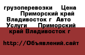 грузоперевозки  › Цена ­ 500 - Приморский край, Владивосток г. Авто » Услуги   . Приморский край,Владивосток г.